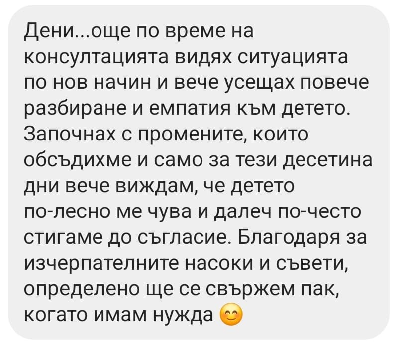 Дени...още по време на консултацията видях ситуацията по нов начин и вече усещах повече разбиране и емпатия към детето. Започнах с промените, които обсъдихме и само за тези десетина дни вече виждам, че детето по-лесно ме чува и далеч по-често стигаме до съгласие. Благодаря за изчерпателните насоки и съвети, определено ще се свържем пак, когато имам нужда 😊